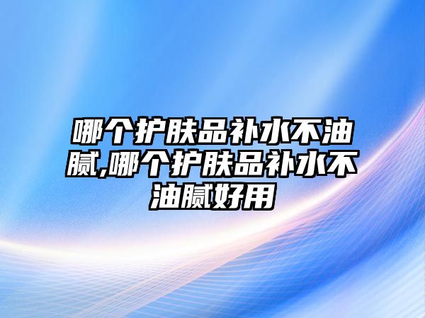 哪個護膚品補水不油膩,哪個護膚品補水不油膩好用