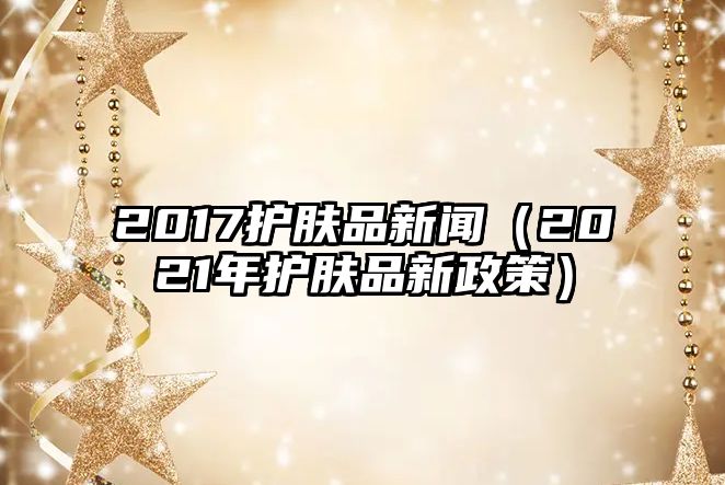 2017護膚品新聞（2021年護膚品新政策）