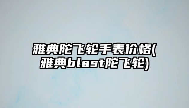 雅典陀飛輪手表價格(雅典blast陀飛輪)