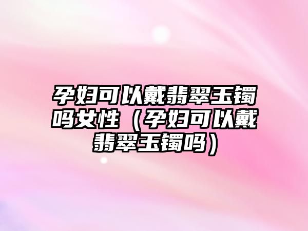 孕婦可以戴翡翠玉鐲嗎女性（孕婦可以戴翡翠玉鐲嗎）