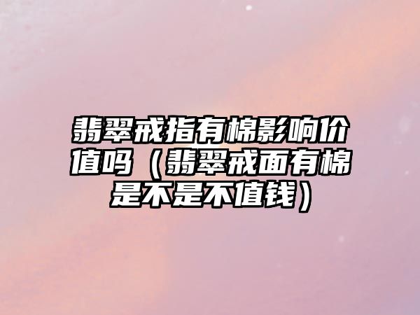 翡翠戒指有棉影響價值嗎（翡翠戒面有棉是不是不值錢）