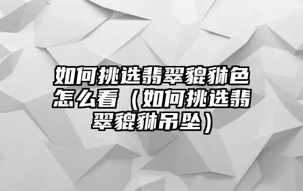 如何挑選翡翠貔貅色怎么看（如何挑選翡翠貔貅吊墜）