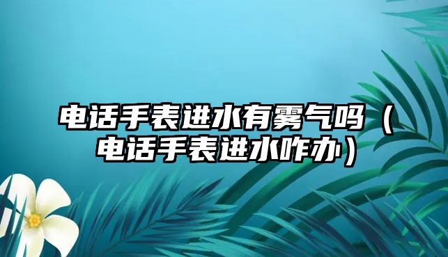 電話手表進(jìn)水有霧氣嗎（電話手表進(jìn)水咋辦）