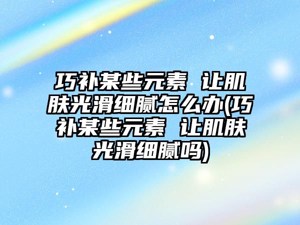 巧補某些元素 讓肌膚光滑細膩怎么辦(巧補某些元素 讓肌膚光滑細膩嗎)