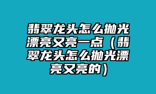 翡翠龍頭怎么拋光漂亮又亮一點（翡翠龍頭怎么拋光漂亮又亮的）