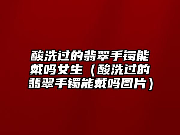 酸洗過的翡翠手鐲能戴嗎女生（酸洗過的翡翠手鐲能戴嗎圖片）