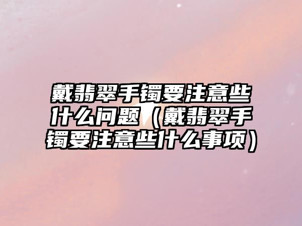 戴翡翠手鐲要注意些什么問題（戴翡翠手鐲要注意些什么事項）