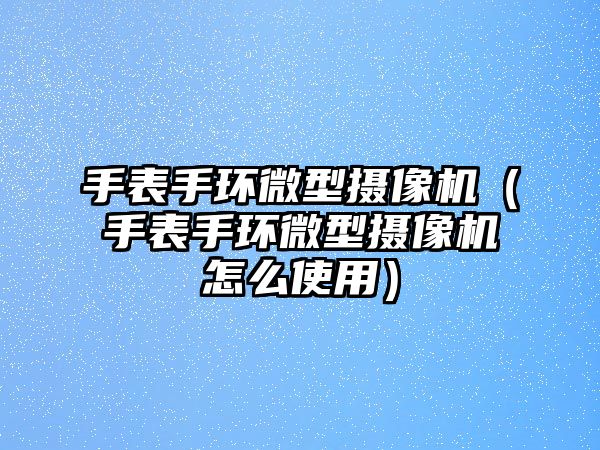 手表手環微型攝像機（手表手環微型攝像機怎么使用）