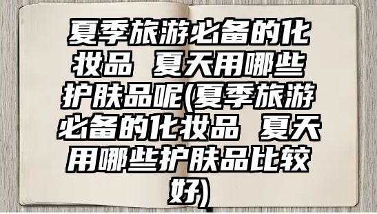 夏季旅游必備的化妝品 夏天用哪些護膚品呢(夏季旅游必備的化妝品 夏天用哪些護膚品比較好)