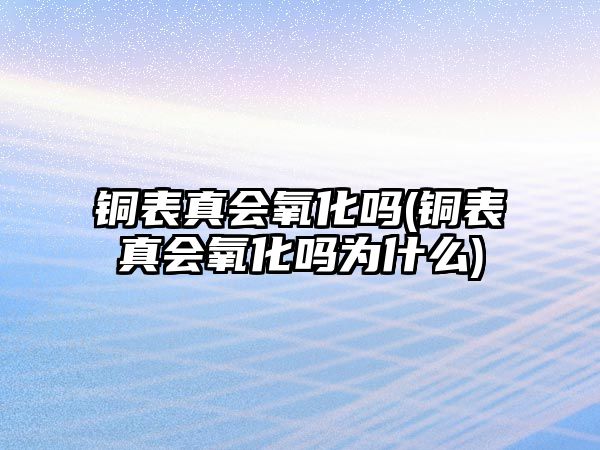 銅表真會氧化嗎(銅表真會氧化嗎為什么)