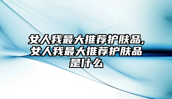 女人我最大推薦護膚品,女人我最大推薦護膚品是什么