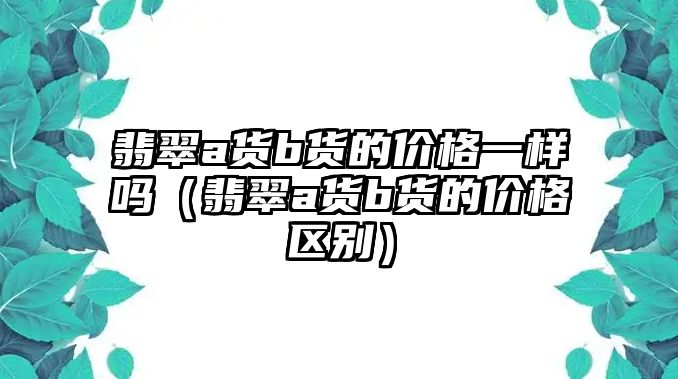 翡翠a貨b貨的價格一樣嗎（翡翠a貨b貨的價格區別）