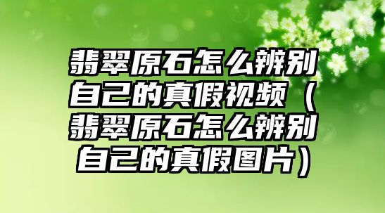 翡翠原石怎么辨別自己的真假視頻（翡翠原石怎么辨別自己的真假圖片）