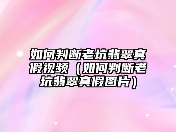 如何判斷老坑翡翠真假視頻（如何判斷老坑翡翠真假圖片）