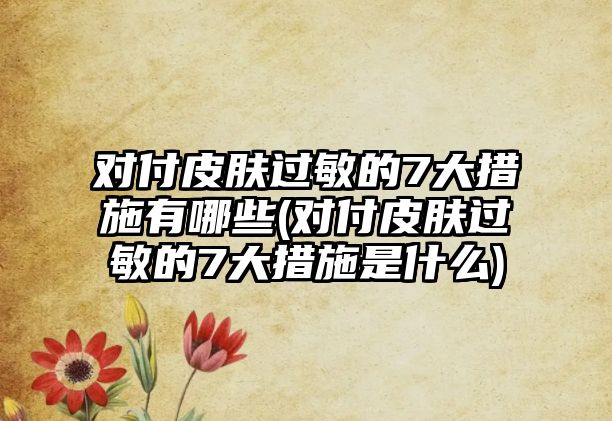 對付皮膚過敏的7大措施有哪些(對付皮膚過敏的7大措施是什么)