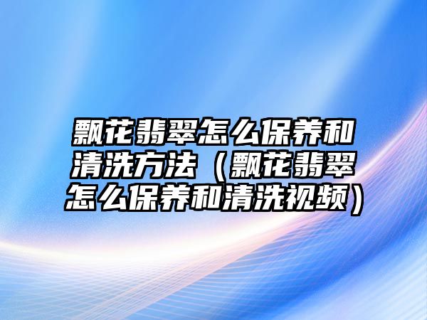 飄花翡翠怎么保養(yǎng)和清洗方法（飄花翡翠怎么保養(yǎng)和清洗視頻）