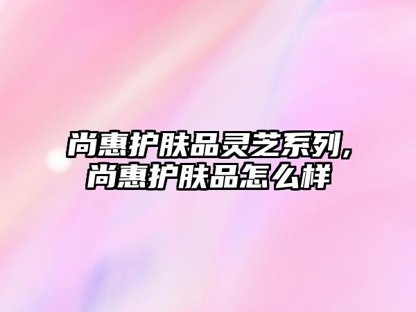 尚惠護膚品靈芝系列,尚惠護膚品怎么樣