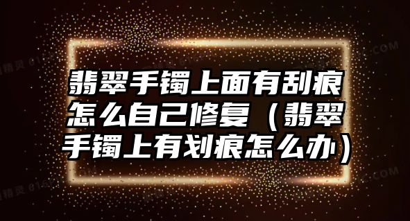 翡翠手鐲上面有刮痕怎么自己修復（翡翠手鐲上有劃痕怎么辦）