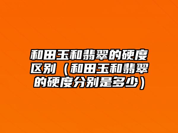 和田玉和翡翠的硬度區(qū)別（和田玉和翡翠的硬度分別是多少）