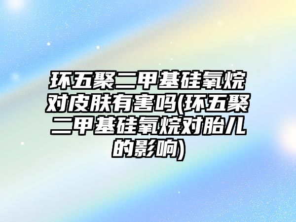 環五聚二甲基硅氧烷對皮膚有害嗎(環五聚二甲基硅氧烷對胎兒的影響)