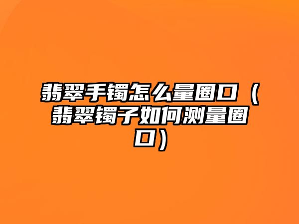 翡翠手鐲怎么量圈口（翡翠鐲子如何測量圈口）