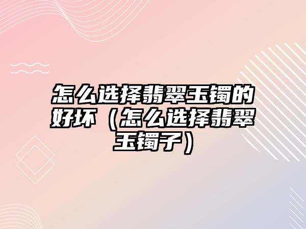 怎么選擇翡翠玉鐲的好壞（怎么選擇翡翠玉鐲子）