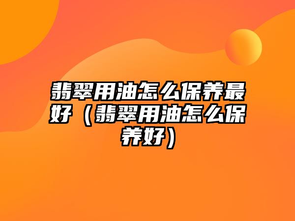 翡翠用油怎么保養(yǎng)最好（翡翠用油怎么保養(yǎng)好）