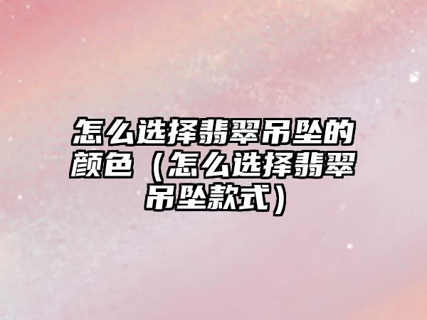 怎么選擇翡翠吊墜的顏色（怎么選擇翡翠吊墜款式）