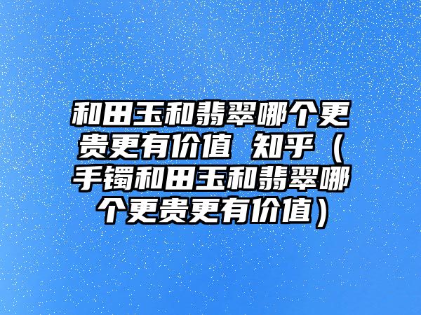 和田玉和翡翠哪個更貴更有價值 知乎（手鐲和田玉和翡翠哪個更貴更有價值）