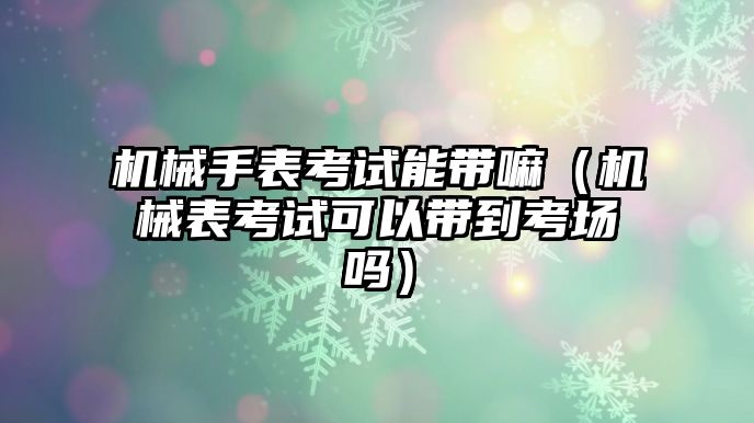 機械手表考試能帶嘛（機械表考試可以帶到考場嗎）