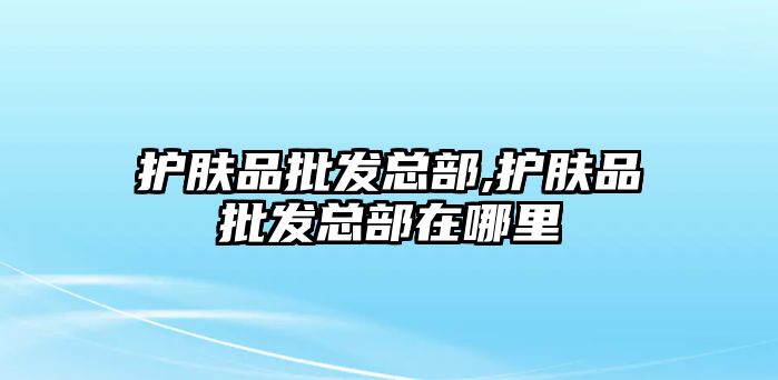 護膚品批發總部,護膚品批發總部在哪里