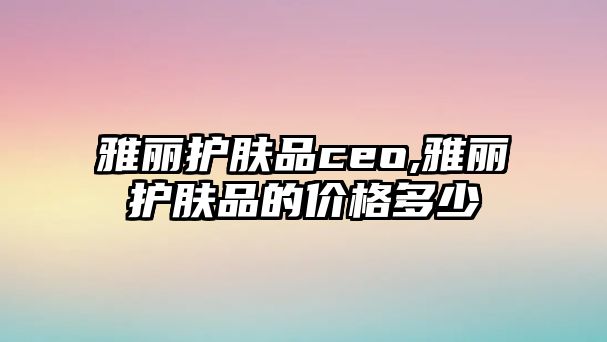 雅麗護膚品ceo,雅麗護膚品的價格多少