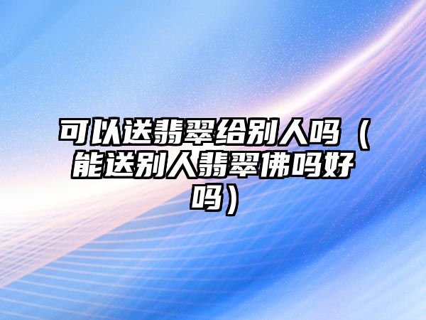 可以送翡翠給別人嗎（能送別人翡翠佛嗎好嗎）