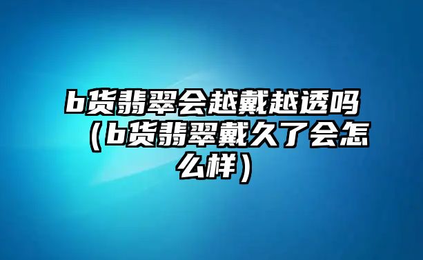 b貨翡翠會(huì)越戴越透嗎（b貨翡翠戴久了會(huì)怎么樣）