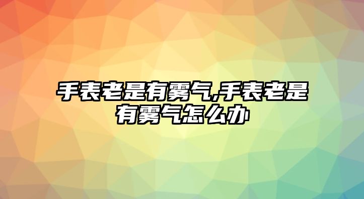 手表老是有霧氣,手表老是有霧氣怎么辦