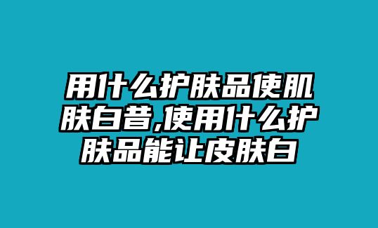 用什么護膚品使肌膚白昔,使用什么護膚品能讓皮膚白