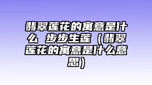 翡翠蓮花的寓意是什么 步步生蓮（翡翠蓮花的寓意是什么意思）