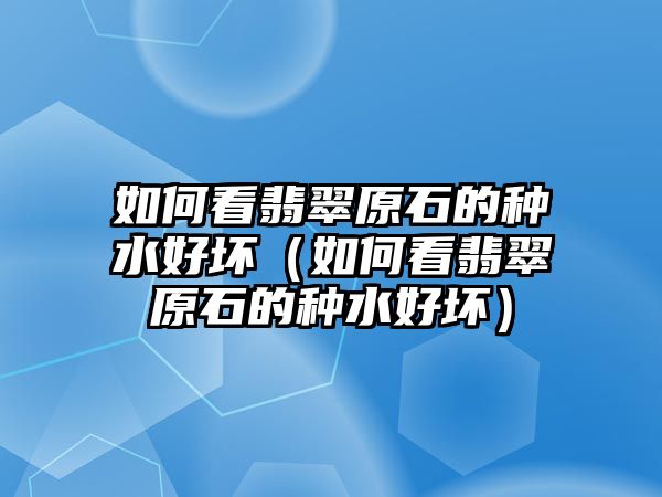 如何看翡翠原石的種水好壞（如何看翡翠原石的種水好壞）