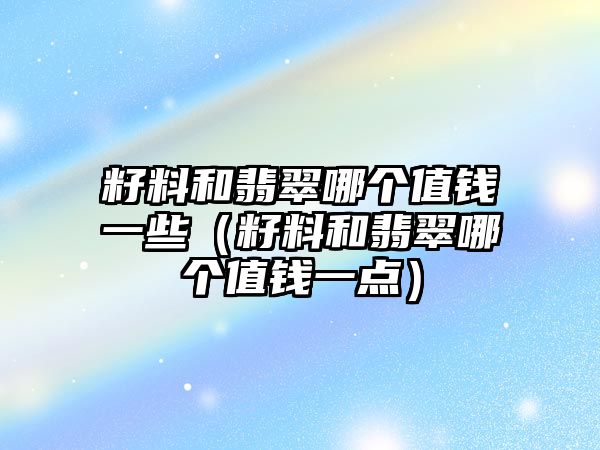 籽料和翡翠哪個值錢一些（籽料和翡翠哪個值錢一點）