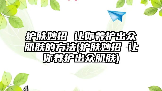 護(hù)膚妙招 讓你養(yǎng)護(hù)出眾肌膚的方法(護(hù)膚妙招 讓你養(yǎng)護(hù)出眾肌膚)