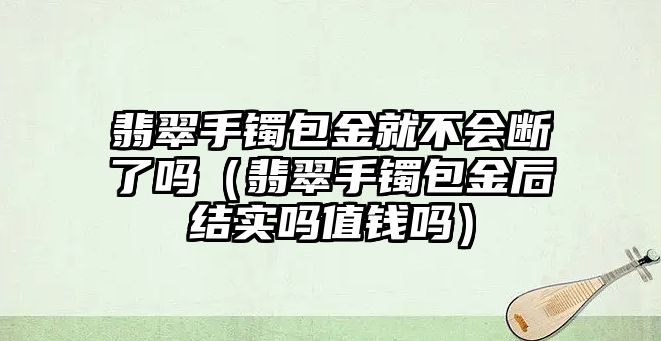 翡翠手鐲包金就不會斷了嗎（翡翠手鐲包金后結實嗎值錢嗎）