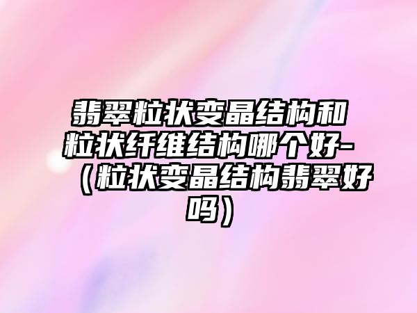 翡翠粒狀變晶結構和粒狀纖維結構哪個好-（粒狀變晶結構翡翠好嗎）