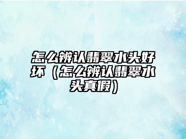 怎么辨認翡翠水頭好壞（怎么辨認翡翠水頭真假）