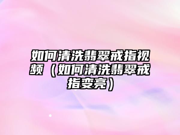 如何清洗翡翠戒指視頻（如何清洗翡翠戒指變亮）