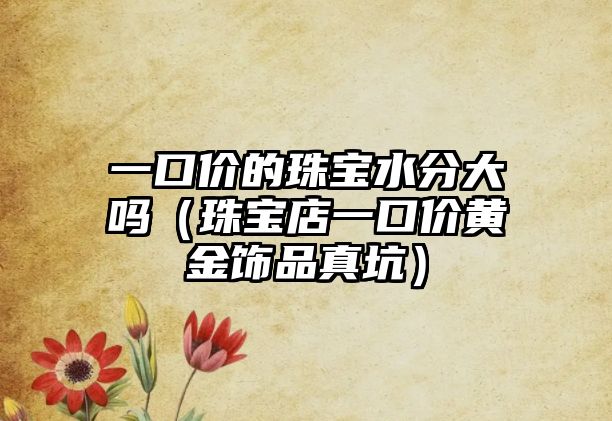 一口價的珠寶水分大嗎（珠寶店一口價黃金飾品真坑）