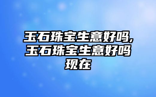 玉石珠寶生意好嗎,玉石珠寶生意好嗎現在