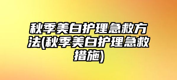 秋季美白護(hù)理急救方法(秋季美白護(hù)理急救措施)