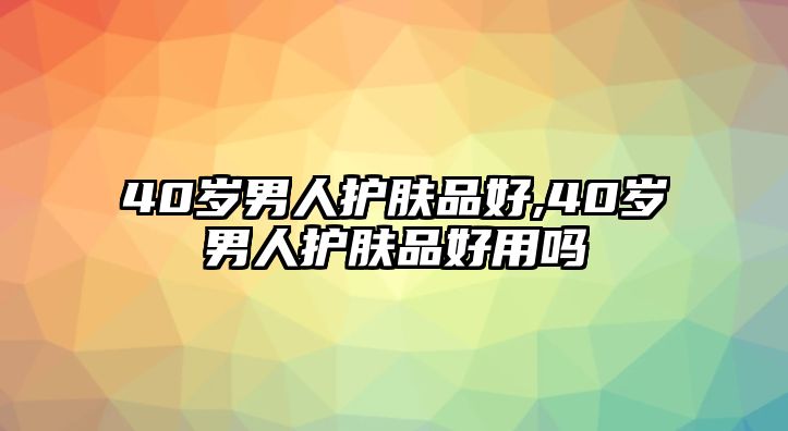 40歲男人護(hù)膚品好,40歲男人護(hù)膚品好用嗎