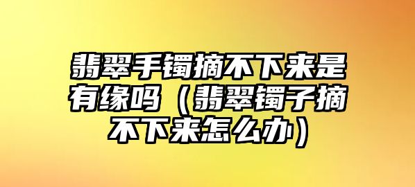 翡翠手鐲摘不下來是有緣嗎（翡翠鐲子摘不下來怎么辦）