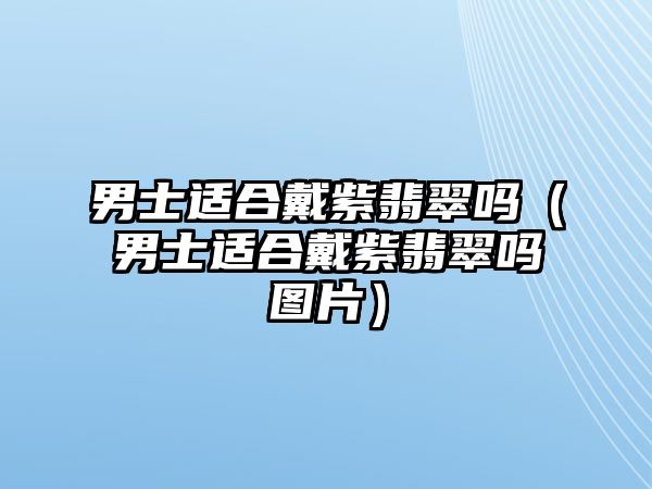 男士適合戴紫翡翠嗎（男士適合戴紫翡翠嗎圖片）